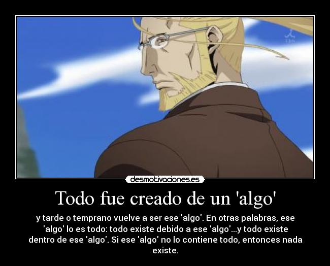 Todo fue creado de un algo - y tarde o temprano vuelve a ser ese algo. En otras palabras, ese
algo lo es todo: todo existe debido a ese algo...y todo existe
dentro de ese algo. Si ese algo no lo contiene todo, entonces nada
existe.