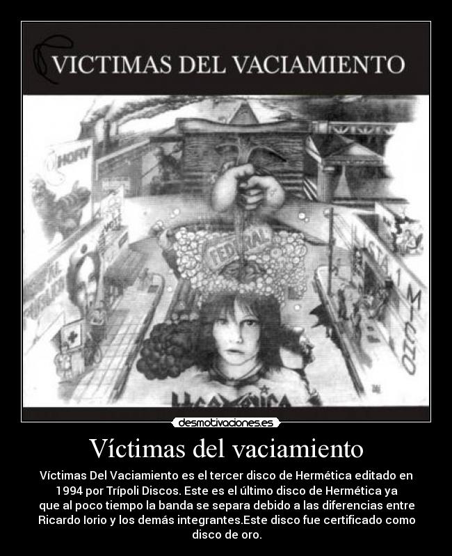 Víctimas del vaciamiento - Víctimas Del Vaciamiento es el tercer disco de Hermética editado en
1994 por Trípoli Discos. Este es el último disco de Hermética ya
que al poco tiempo la banda se separa debido a las diferencias entre
Ricardo Iorio y los demás integrantes.Este disco fue certificado como
disco de oro.