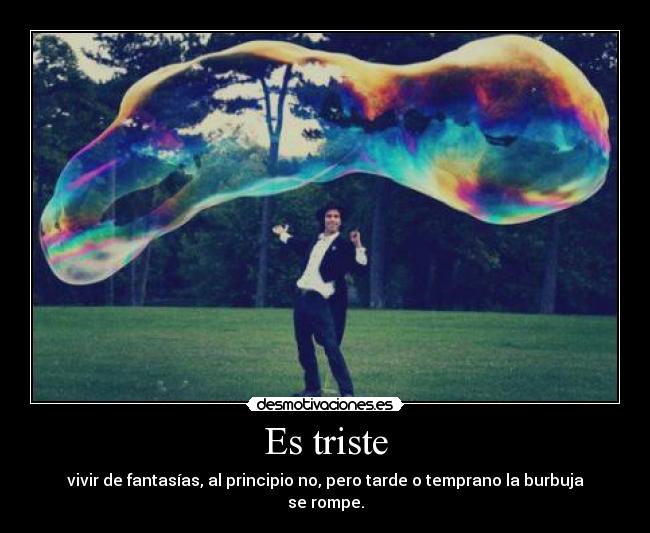 Es triste - vivir de fantasías, al principio no, pero tarde o temprano la burbuja se rompe.