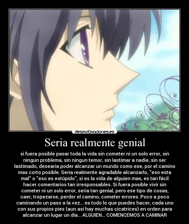 Seria realmente genial - si fuera posible pasar toda la vida sin cometer ni un solo error, sin
ningun problema, sin ningun temor, sin lastimar a nadie, sin ser
lastimado, desearia poder alcanzar un mundo como ese, por el camino
mas corto posible. Seria realmente agradable alcanzarlo, eso esta
mal o eso es estúpido, si es la vida de alguien mas, es tan fácil
hacer comentarios tan irresponsables. Si fuera posible vivir sin
cometer ni un solo error, seria tan genial, pero ese tipo de cosas,
caer, tropezarse, perder el camino, cometer errores. Poco a poco
caminando un paso a la vez... es todo lo que puedes hacer, cada uno
con sus propios pies (aun así hay muchas cicatrices) en orden para
alcanzar un lugar un día... ALGUIEN... COMENCEMOS A CAMINAR
