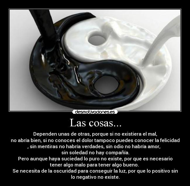 Las cosas... - Dependen unas de otras, porque si no existiera el mal,
no abría bien, si no conoces el dolor tampoco puedes conocer la felicidad
, sin mentiras no habría verdades, sin odio no habría amor,
sin soledad no hay compañía.
Pero aunque haya suciedad lo puro no existe, por que es necesario
tener algo malo para tener algo bueno.
Se necesita de la oscuridad para conseguir la luz, por que lo positivo sin
lo negativo no existe.