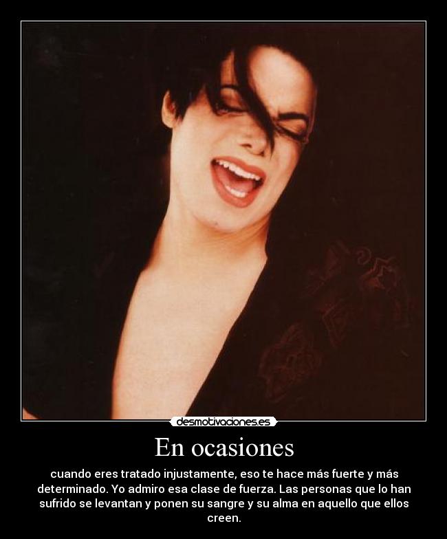 En ocasiones - cuando eres tratado injustamente, eso te hace más fuerte y más
determinado. Yo admiro esa clase de fuerza. Las personas que lo han
sufrido se levantan y ponen su sangre y su alma en aquello que ellos
creen.