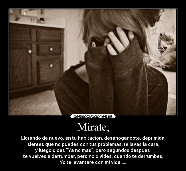 Mirate, - Llorando de nuevo, en tu habitacion, desahogandote, deprimida,
sientes que no puedes con tus problemas, te lavas la cara,
y luego dices Ya no mas, pero segundos despues
te vuelves a derrumbar, pero no olvides, cuando te derrumbes,
Yo te levantare con mi vida.....