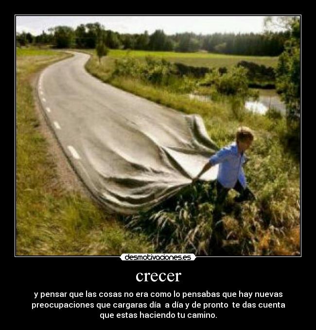 crecer - y pensar que las cosas no era como lo pensabas que hay nuevas
preocupaciones que cargaras día a día y de pronto te das cuenta
que estas haciendo tu camino.