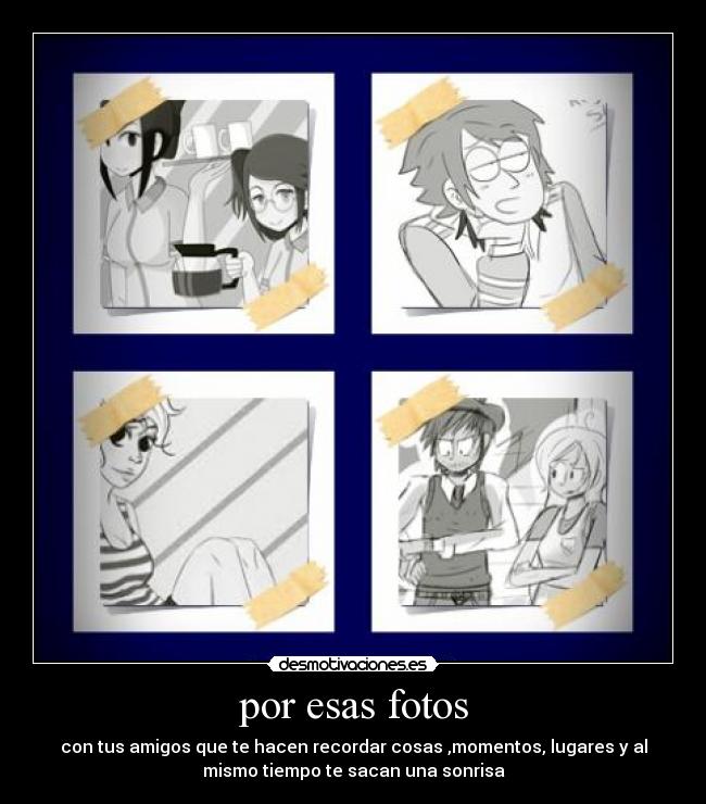 por esas fotos - con tus amigos que te hacen recordar cosas ,momentos, lugares y al
mismo tiempo te sacan una sonrisa