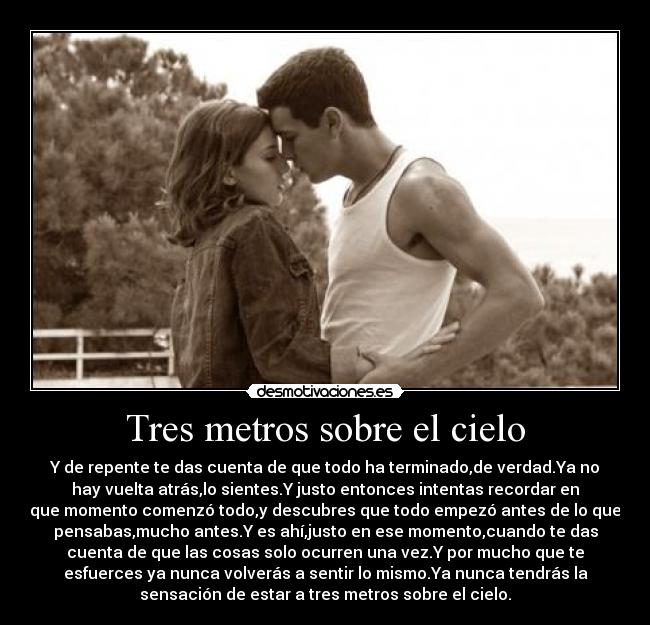 Tres metros sobre el cielo - Y de repente te das cuenta de que todo ha terminado,de verdad.Ya no
hay vuelta atrás,lo﻿ sientes.Y justo entonces intentas recordar en
que momento comenzó todo,y descubres que todo empezó antes de lo que
pensabas,mucho antes.Y es ahí,justo en ese momento,cuando te das
cuenta de que las cosas solo ocurren una vez.Y por mucho que te
esfuerces ya nunca volverás a sentir lo mismo.Ya nunca tendrás la
sensación de estar a tres metros sobre el cielo.