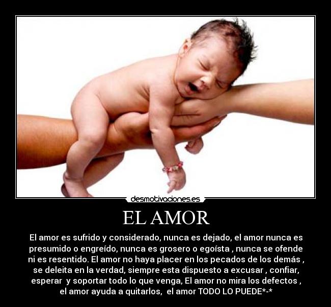 EL AMOR - El amor es sufrido y considerado, nunca es dejado, el amor nunca es
presumido o engreído, nunca es grosero o egoísta , nunca se ofende
ni es resentido. El amor no haya placer en los pecados de los demás ,
se deleita en la verdad, siempre esta dispuesto a excusar , confiar,
esperar  y soportar todo lo que venga, El amor no mira los defectos ,
el amor ayuda a quitarlos,  el amor TODO LO PUEDE*-*