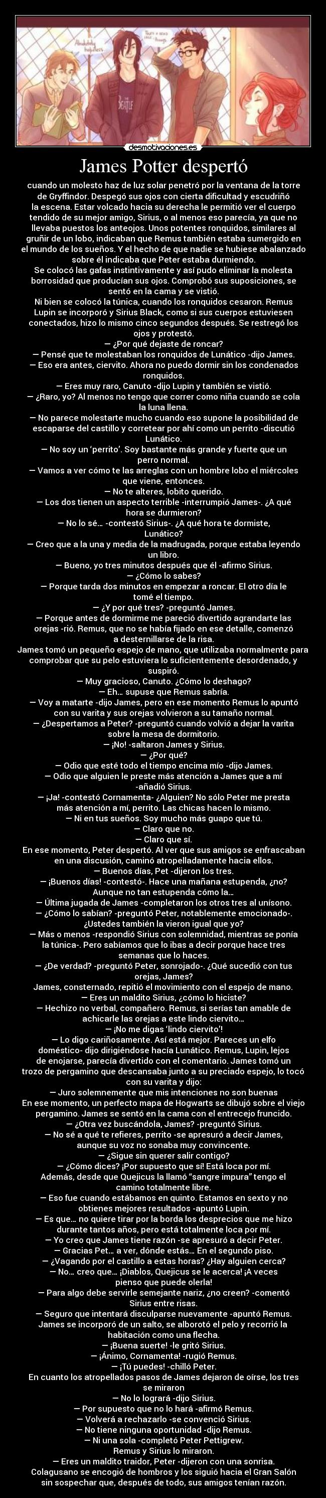 James Potter despertó - cuando un molesto haz de luz solar penetró por la ventana de la torre
de Gryffindor. Despegó sus ojos con cierta dificultad y escudriñó
la escena. Estar volcado hacia su derecha le permitió ver el cuerpo
tendido de su mejor amigo, Sirius, o al menos eso parecía, ya que no
llevaba puestos los anteojos. Unos potentes ronquidos, similares al
gruñir de un lobo, indicaban que Remus también estaba sumergido en
el mundo de los sueños. Y el hecho de que nadie se hubiese abalanzado
sobre él indicaba que Peter estaba durmiendo.
Se colocó las gafas instintivamente y así pudo eliminar la molesta
borrosidad que producían sus ojos. Comprobó sus suposiciones, se
sentó en la cama y se vistió.
Ni bien se colocó la túnica, cuando los ronquidos cesaron. Remus
Lupin se incorporó y Sirius Black, como si sus cuerpos estuviesen
conectados, hizo lo mismo cinco segundos después. Se restregó los
ojos y protestó.
― ¿Por qué dejaste de roncar?
― Pensé que te molestaban los ronquidos de Lunático -dijo James.
― Eso era antes, ciervito. Ahora no puedo dormir sin los condenados
ronquidos.
― Eres muy raro, Canuto -dijo Lupin y también se vistió.
― ¿Raro, yo? Al menos no tengo que correr como niña cuando se cola
la luna llena.
― No parece molestarte mucho cuando eso supone la posibilidad de
escaparse del castillo y corretear por ahí como un perrito -discutió
Lunático.
― No soy un ‘perrito’. Soy bastante más grande y fuerte que un
perro normal.
― Vamos a ver cómo te las arreglas con un hombre lobo el miércoles
que viene, entonces.
― No te alteres, lobito querido.
― Los dos tienen un aspecto terrible -interrumpió James-. ¿A qué
hora se durmieron?
― No lo sé… -contestó Sirius-. ¿A qué hora te dormiste,
Lunático?
― Creo que a la una y media de la madrugada, porque estaba leyendo
un libro.
― Bueno, yo tres minutos después que él -afirmo Sirius.
― ¿Cómo lo sabes?
― Porque tarda dos minutos en empezar a roncar. El otro día le
tomé el tiempo.
― ¿Y por qué tres? -preguntó James.
― Porque antes de dormirme me pareció divertido agrandarte las
orejas -rió. Remus, que no se había fijado en ese detalle, comenzó
a desternillarse de la risa.
James tomó un pequeño espejo de mano, que utilizaba normalmente para
comprobar que su pelo estuviera lo suficientemente desordenado, y
suspiró.
― Muy gracioso, Canuto. ¿Cómo lo deshago?
― Eh… supuse que Remus sabría.
― Voy a matarte -dijo James, pero en ese momento Remus lo apuntó
con su varita y sus orejas volvieron a su tamaño normal.
― ¿Despertamos a Peter? -preguntó cuando volvió a dejar la varita
sobre la mesa de dormitorio.
― ¡No! -saltaron James y Sirius.
― ¿Por qué?
― Odio que esté todo el tiempo encima mío -dijo James.
― Odio que alguien le preste más atención a James que a mí
-añadió Sirius.
― ¡Ja! -contestó Cornamenta- ¿Alguien? No sólo Peter me presta
más atención a mí, perrito. Las chicas hacen lo mismo.
― Ni en tus sueños. Soy mucho más guapo que tú.
― Claro que no.
― Claro que sí.
En ese momento, Peter despertó. Al ver que sus amigos se enfrascaban
en una discusión, caminó atropelladamente hacia ellos.
― Buenos días, Pet -dijeron los tres.
― ¡Buenos días! -contestó-. Hace una mañana estupenda, ¿no?
Aunque no tan estupenda cómo la…
― Última jugada de James -completaron los otros tres al unísono.
― ¿Cómo lo sabían? -preguntó Peter, notablemente emocionado-.
¿Ustedes también la vieron igual que yo?
― Más o menos -respondió Sirius con solemnidad, mientras se ponía
la túnica-. Pero sabíamos que lo ibas a decir porque hace tres
semanas que lo haces.
― ¿De verdad? -preguntó Peter, sonrojado-. ¿Qué sucedió con tus
orejas, James?
James, consternado, repitió el movimiento con el espejo de mano.
― Eres un maldito Sirius, ¿cómo lo hiciste?
― Hechizo no verbal, compañero. Remus, si serías tan amable de
achicarle las orejas a este lindo ciervito…
― ¡No me digas ‘lindo ciervito’!
― Lo digo cariñosamente. Así está mejor. Pareces un elfo
doméstico- dijo dirigiéndose hacía Lunático. Remus, Lupin, lejos
de enojarse, parecía divertido con el comentario. James tomó un
trozo de pergamino que descansaba junto a su preciado espejo, lo tocó
con su varita y dijo:
― Juro solemnemente que mis intenciones no son buenas
En ese momento, un perfecto mapa de Hogwarts se dibujó sobre el viejo
pergamino. James se sentó en la cama con el entrecejo fruncido.
― ¿Otra vez buscándola, James? -preguntó Sirius.
― No sé a qué te refieres, perrito -se apresuró a decir James,
aunque su voz no sonaba muy convincente.
― ¿Sigue sin querer salir contigo?
― ¿Cómo dices? ¡Por supuesto que sí! Está loca por mí.
Además, desde que Quejicus la llamó “sangre impura” tengo el
camino totalmente libre.
― Eso fue cuando estábamos en quinto. Estamos en sexto y no
obtienes mejores resultados -apuntó Lupin.
― Es que… no quiere tirar por la borda los desprecios que me hizo
durante tantos años, pero está totalmente loca por mí.
― Yo creo que James tiene razón -se apresuró a decir Peter.
― Gracias Pet… a ver, dónde estás… En el segundo piso.
― ¿Vagando por el castillo a estas horas? ¿Hay alguien cerca?
― No… creo que… ¡Diablos, Quejicus se le acerca! ¡A veces
pienso que puede olerla!
― Para algo debe servirle semejante nariz, ¿no creen? -comentó
Sirius entre risas.
― Seguro que intentará disculparse nuevamente -apuntó Remus.
James se incorporó de un salto, se alborotó el pelo y recorrió la
habitación como una flecha.
― ¡Buena suerte! -le gritó Sirius.
― ¡Ánimo, Cornamenta! -rugió Remus.
― ¡Tú puedes! -chilló Peter.
En cuanto los atropellados pasos de James dejaron de oírse, los tres
se miraron
― No lo logrará -dijo Sirius.
― Por supuesto que no lo hará -afirmó Remus.
― Volverá a rechazarlo -se convenció Sirius.
― No tiene ninguna oportunidad -dijo Remus.
― Ni una sola -completó Peter Pettigrew.
Remus y Sirius lo miraron.
― Eres un maldito traidor, Peter -dijeron con una sonrisa.
Colagusano se encogió de hombros y los siguió hacia el Gran Salón
sin sospechar que, después de todo, sus amigos tenían razón.