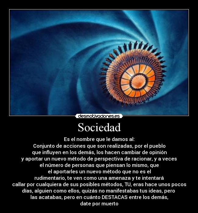Sociedad - Es el nombre que le damos al:
Conjunto de acciones que son realizadas, por el pueblo
que influyen en los demás, los hacen cambiar de opinión
y aportar un nuevo método de perspectiva de racionar, y a veces
el número de personas que piensan lo mismo, que
el aportarles un nuevo método que no es el
rudimentario, te ven como una amenaza y te intentará
callar por cualquiera de sus posibles métodos, TU, eras hace unos pocos
días, alguien como ellos, quizás no manifestabas tus ideas, pero
las acatabas, pero en cuánto DESTACAS entre los demás,
date por muerto