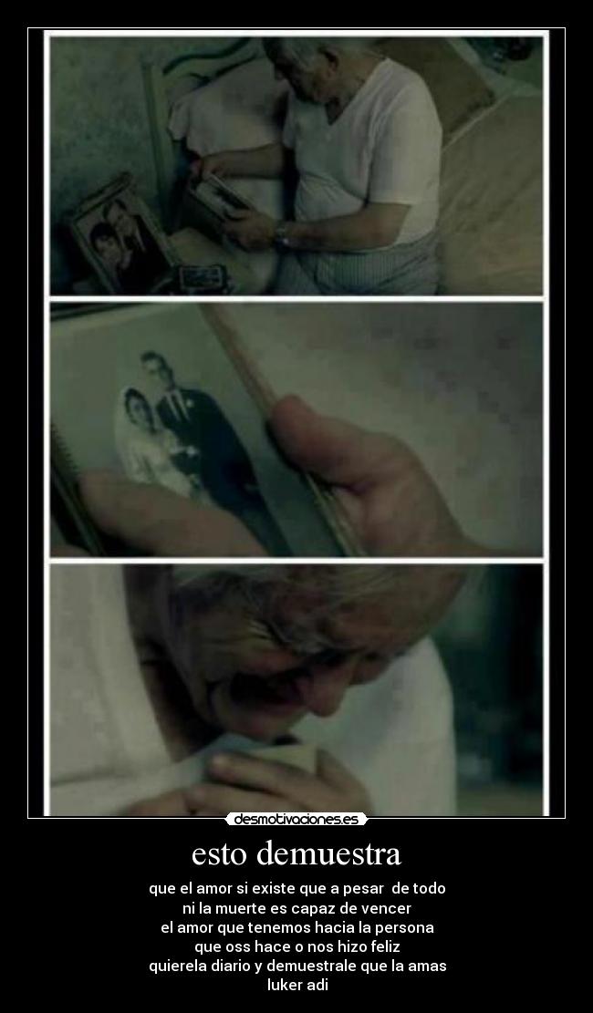 esto demuestra - que el amor si existe que a pesar de todo
ni la muerte es capaz de vencer
el amor que tenemos hacia la persona
que oss hace o nos hizo feliz
quierela diario y demuestrale que la amas
luker adi