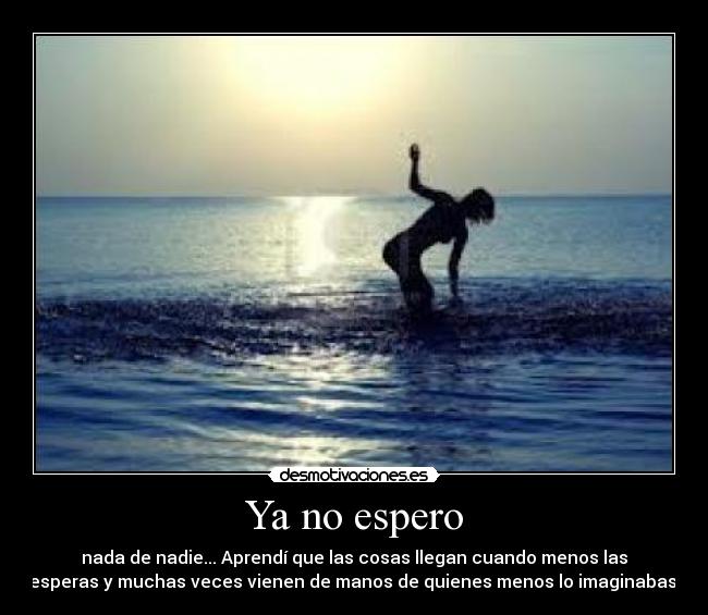 Ya no espero - nada de nadie... Aprendí que las cosas llegan cuando menos las
esperas y muchas veces vienen de manos de quienes menos lo imaginabas.