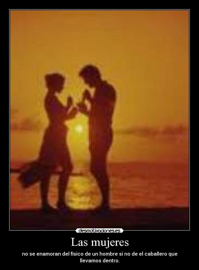 Las mujeres - no se enamoran del físico de un hombre si no de el caballero que llevamos dentro.