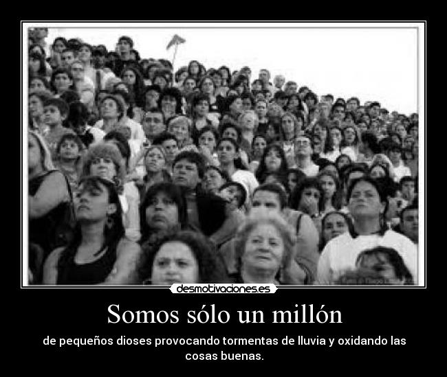 Somos sólo un millón - de pequeños dioses provocando tormentas de lluvia y oxidando las cosas buenas.