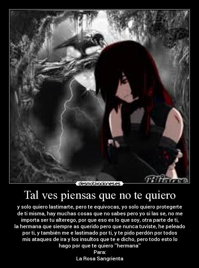 Tal ves piensas que no te quiero - y solo quiero lastimarte, pero te equivocas, yo solo quiero protegerte
de ti misma, hay muchas cosas que no sabes pero yo si las se, no me
importa ser tu alterego, por que eso es lo que soy, otra parte de ti,
la hermana que siempre as querido pero que nunca tuviste, he peleado
por ti, y también me e lastimado por ti, y te pido perdón por todos
mis ataques de ira y los insultos que te e dicho, pero todo esto lo
hago por que te quiero hermana
Para:
La Rosa Sangrienta
