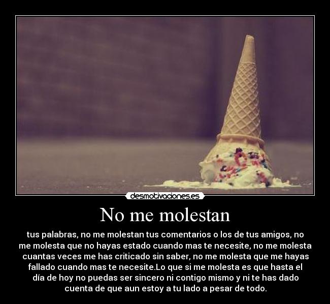 No me molestan - tus palabras, no me molestan tus comentarios o los de tus amigos, no
me molesta que no hayas estado cuando mas te necesite, no me molesta
cuantas veces me has criticado sin saber, no me molesta que me hayas
fallado cuando mas te necesite.Lo que si me molesta es que hasta el
día de hoy no puedas ser sincero ni contigo mismo y ni te has dado
cuenta de que aun estoy a tu lado a pesar de todo.