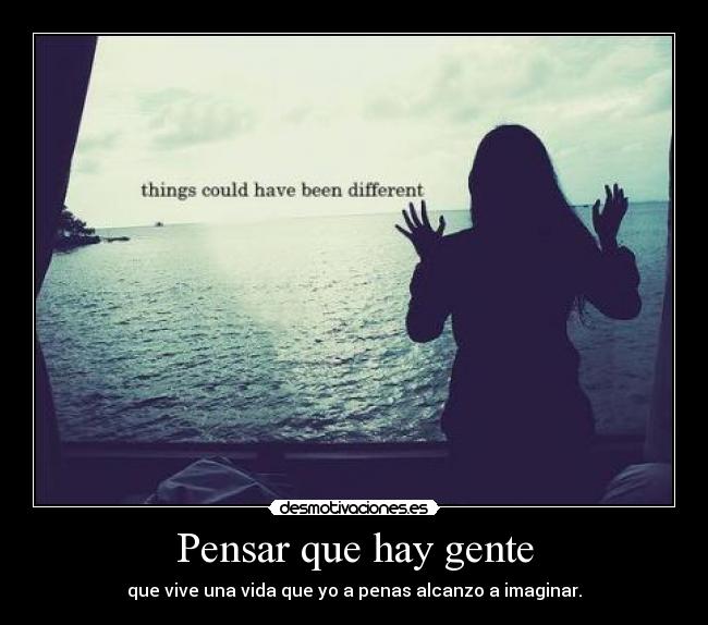 Pensar que hay gente - que vive una vida que yo a penas alcanzo a imaginar.