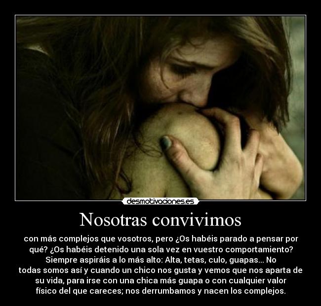 Nosotras convivimos - con más complejos que vosotros, pero ¿Os habéis parado a pensar por
qué? ¿Os habéis detenido una sola vez en vuestro comportamiento?
Siempre aspiráis a lo más alto: Alta, tetas, culo, guapas... No
todas somos así y cuando un chico nos gusta y vemos que nos aparta de
su vida, para irse con una chica más guapa o con cualquier valor
físico del que careces; nos derrumbamos y nacen los complejos.