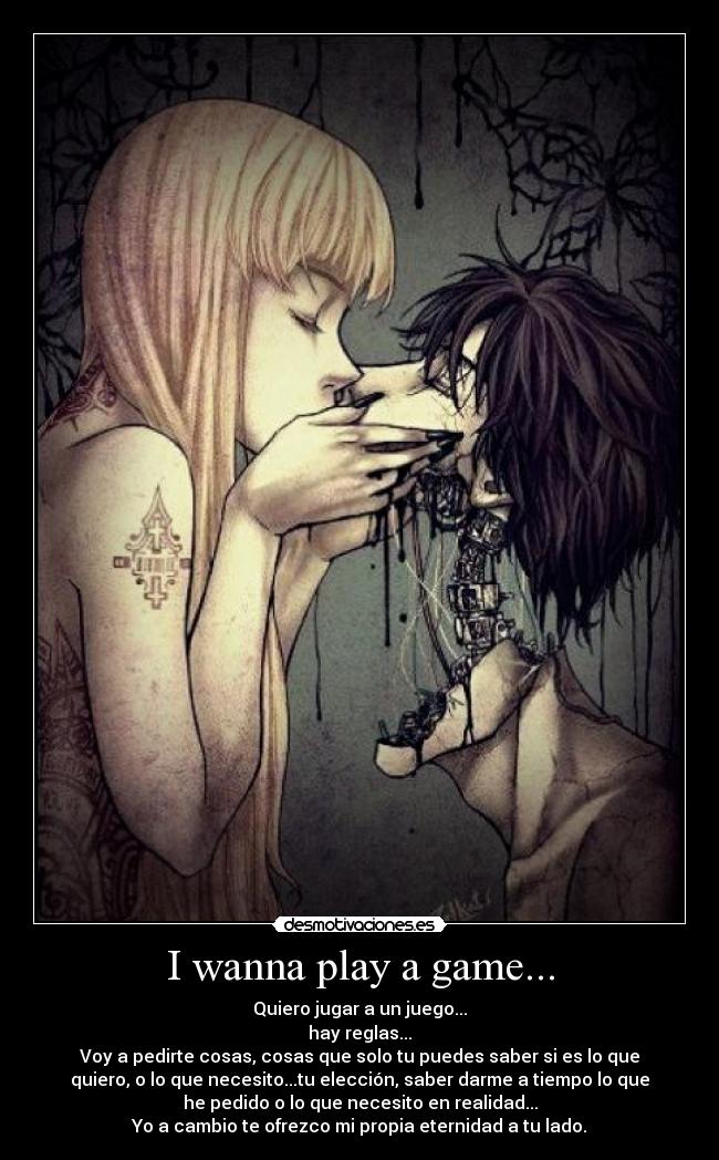 I wanna play a game... - Quiero jugar a un juego...
hay reglas...
Voy a pedirte cosas, cosas que solo tu puedes saber si es lo que
quiero, o lo que necesito...tu elección, saber darme a tiempo lo que
he pedido o lo que necesito en realidad...
Yo a cambio te ofrezco mi propia eternidad a tu lado.