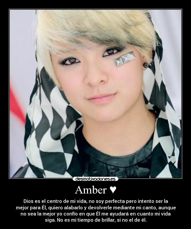 Amber ♥ - Dios es el centro de mi vida, no soy perfecta pero intento ser la
mejor para Él, quiero alabarlo y devolverle mediante mi canto, aunque
no sea la mejor yo confío en que Él me ayudará en cuanto mi vida
siga. No es mi tiempo de brillar, si no el de él.