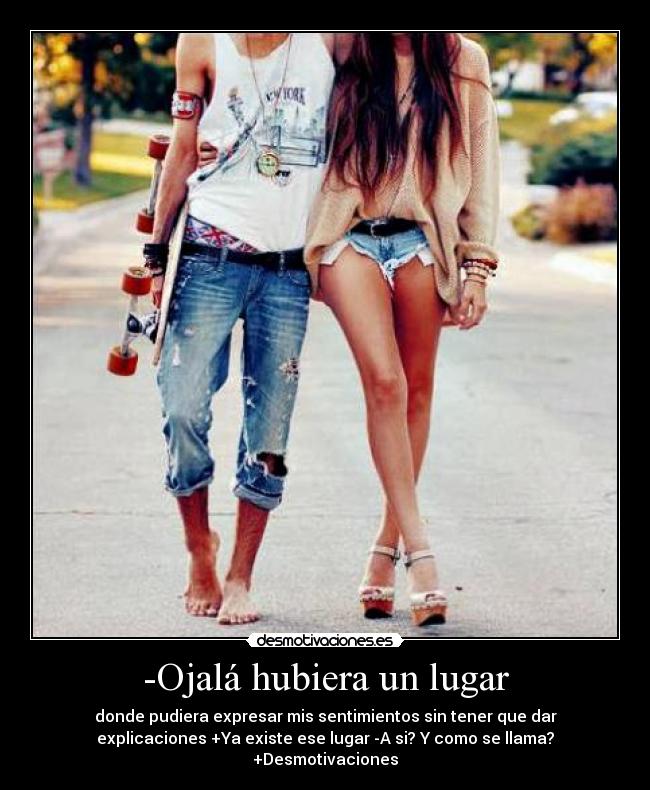 -Ojalá hubiera un lugar - donde pudiera expresar mis sentimientos sin tener que dar
explicaciones +Ya existe ese lugar -A si? Y como se llama?
+Desmotivaciones