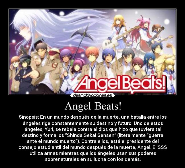 Angel Beats! - Sinopsis: En un mundo después de la muerte, una batalla entre los
ángeles rige constantemente su destino y futuro. Uno de estos
ángeles, Yuri, se rebela contra el dios que hizo que tuviera tal
destino y forma los “Shinda Sekai Sensen” (literalmente “guerra
ante el mundo muerto”). Contra ellos, está el presidente del
consejo estudiantil del mundo después de la muerte, Angel. El SSS
utiliza armas mientras que los ángeles usan sus poderes
sobrenaturales en su lucha con los demás.