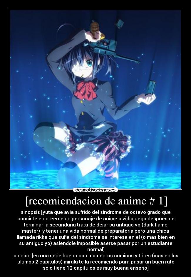 [recomiendacion de anime # 1] - sinopsis [yuta que avia sufrido del sindrome de octavo grado que
consiste en creerse un personaje de anime o vidiojuego despues de
terminar la secundaria trata de dejar su antiguo yo (dark flame
master)  y tener una vida normal de preparatoria pero una chica
llamada rikka que sufia del sindrome se interesa en el (o mas bien en
su antiguo yo) asiendole imposible aserse pasar por un estudiante
normal]
opinion [es una serie buena con momentos comicos y trites (mas en los
ultimos 2 capitulos) mirala te la recomiendo para pasar un buen rato
solo tiene 12 capitulos es muy buena enserio]