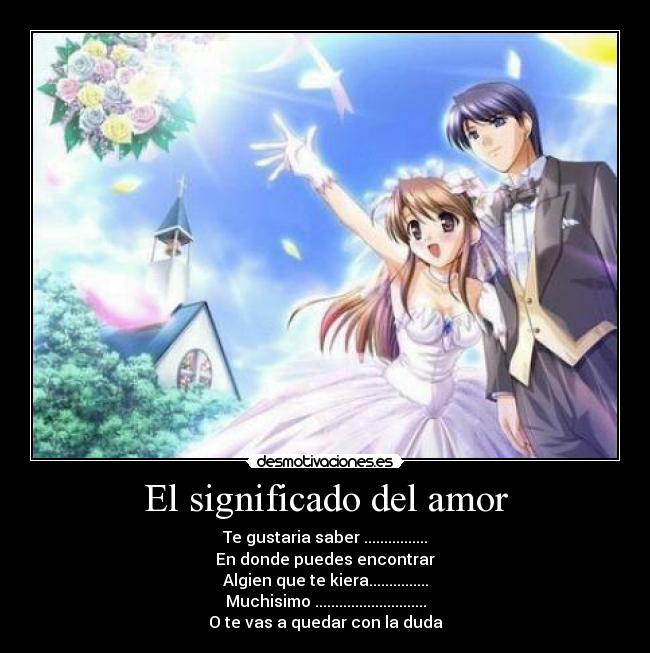 El significado del amor - Te gustaria saber ................
En donde puedes encontrar
Algien que te kiera...............
Muchisimo ............................
O te vas a quedar con la duda