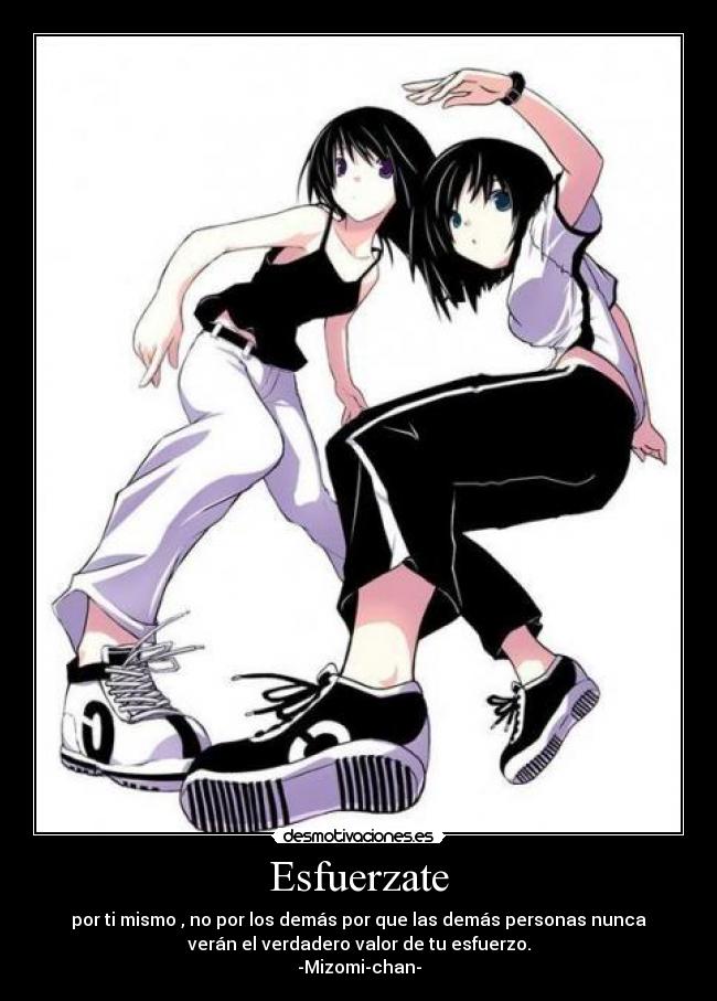 Esfuerzate - por ti mismo , no por los demás por que las demás personas nunca
verán el verdadero valor de tu esfuerzo.
-Mizomi-chan-