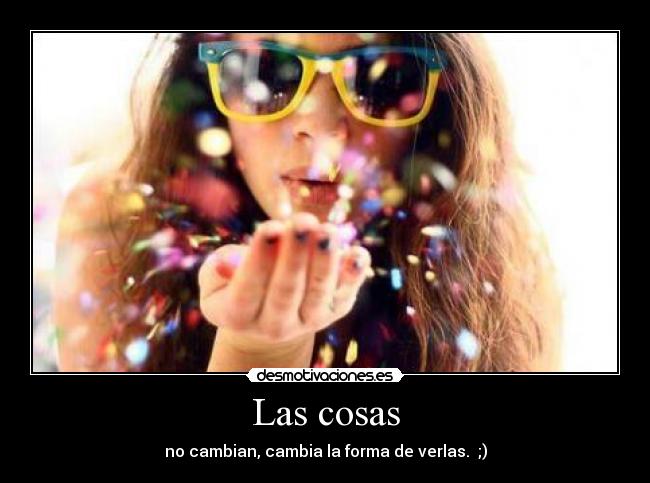 Las cosas - no cambian, cambia la forma de verlas. ;)