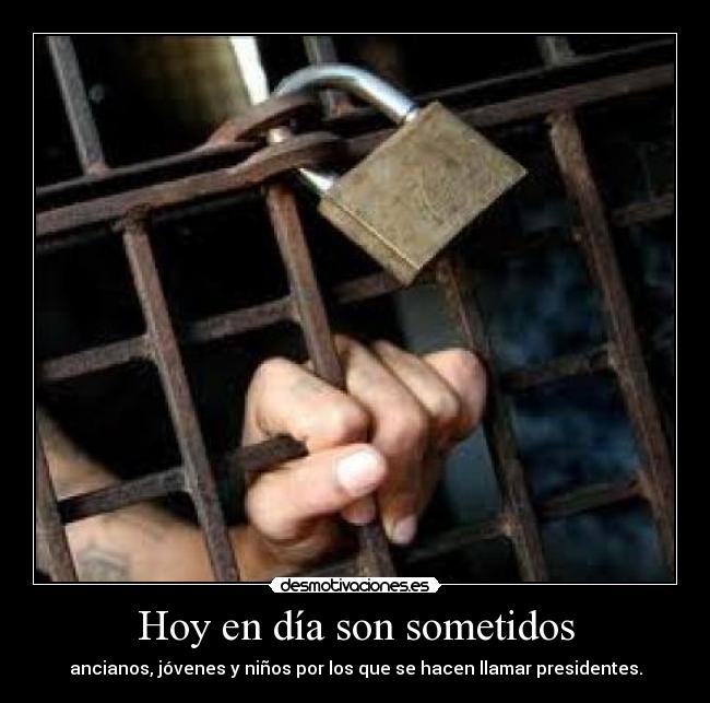 Hoy en día son sometidos - ancianos, jóvenes y niños por los que se hacen llamar presidentes.