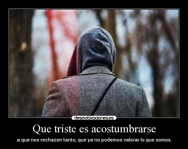 Que triste es acostumbrarse - a que nos rechazen tanto, que ya no podemos valorar lo que somos.