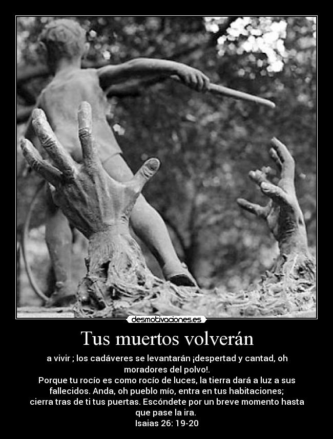 Tus muertos volverán - a vivir ; los cadáveres se levantarán ¡despertad y cantad, oh
moradores del polvo!.
Porque tu rocío es como rocío de luces, la tierra dará a luz a sus
fallecidos. Anda, oh pueblo mío, entra en tus habitaciones;
cierra tras de ti tus puertas. Escóndete por un breve momento hasta
que pase la ira. 
Isaias 26: 19-20