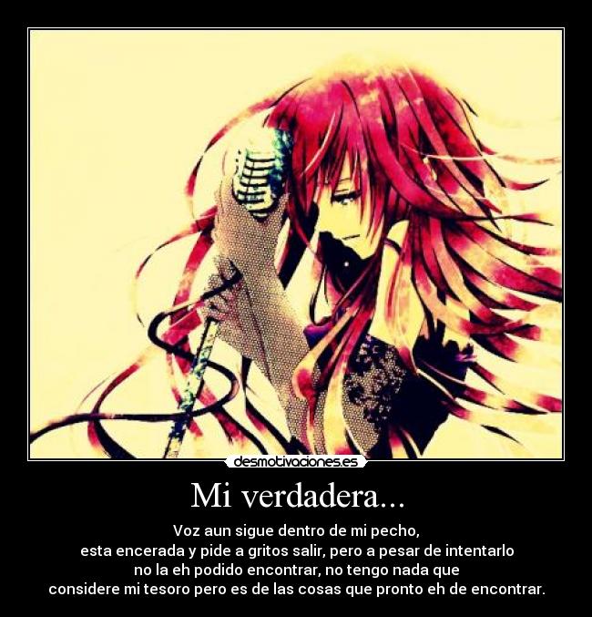 Mi verdadera... - Voz aun sigue dentro de mi pecho,
esta encerada y pide a gritos salir, pero a pesar de intentarlo
no la eh podido encontrar, no tengo nada que
considere mi tesoro pero es de las cosas que pronto eh de encontrar.