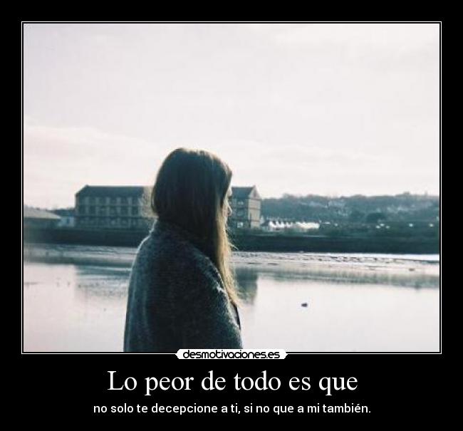 Lo peor de todo es que - no solo te decepcione a ti, si no que a mi también.