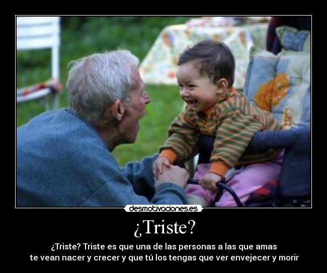 ¿Triste? - ¿Triste? Triste es que una de las personas a las que amas
te vean nacer y crecer y que tú los tengas que ver envejecer y morir