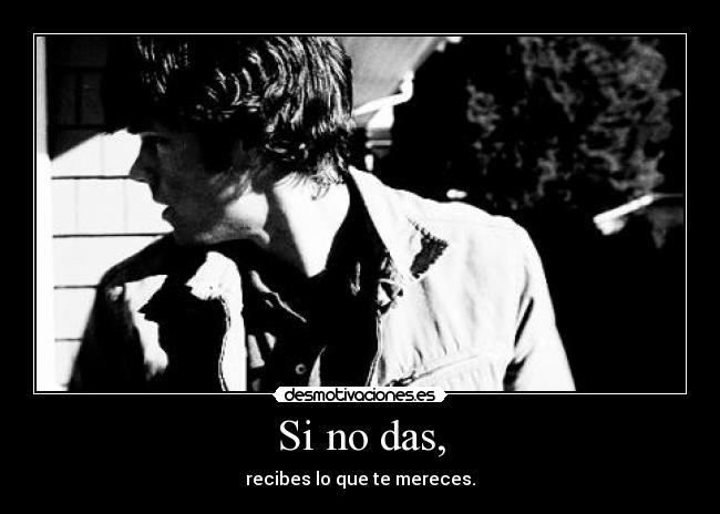 Si no das, - recibes lo que te mereces.