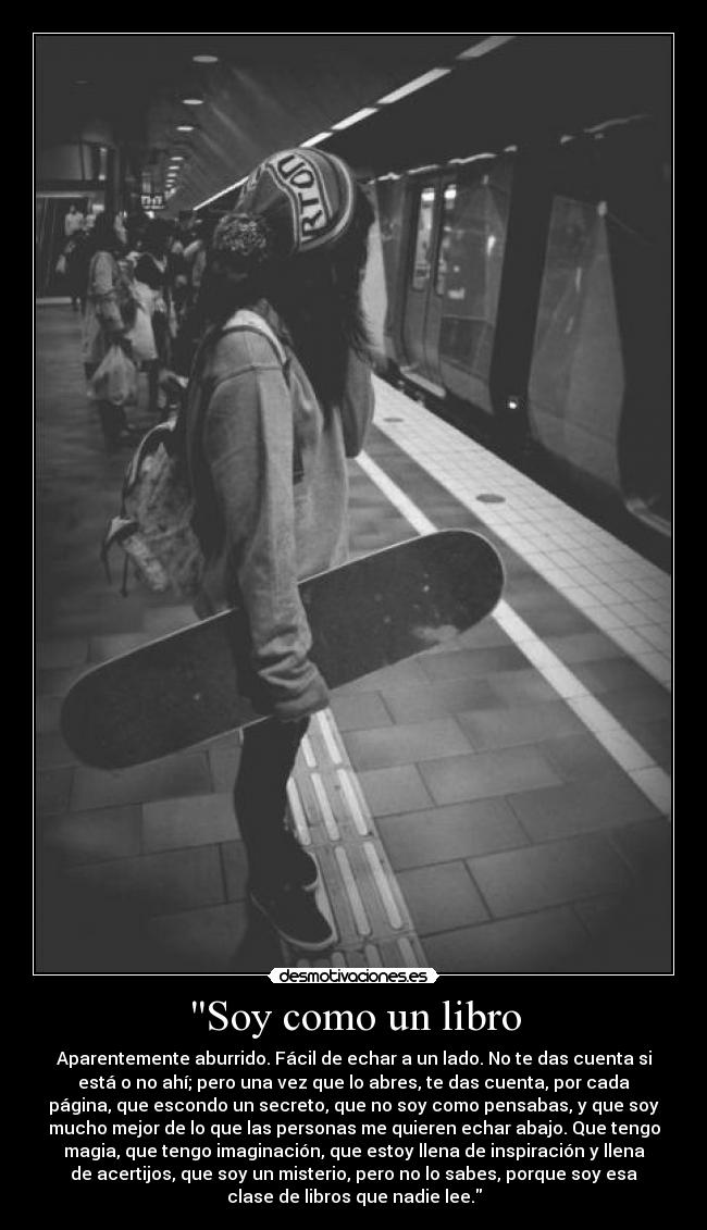 Soy como un libro - Aparentemente aburrido. Fácil de echar a un lado. No te das cuenta si
está o no ahí; pero una vez que lo abres, te das cuenta, por cada
página, que escondo un secreto, que no soy como pensabas, y que soy
mucho mejor de lo que las personas me quieren echar abajo. Que tengo
magia, que tengo imaginación, que estoy llena de inspiración y llena
de acertijos, que soy un misterio, pero no lo sabes, porque soy esa
clase de libros que nadie lee.