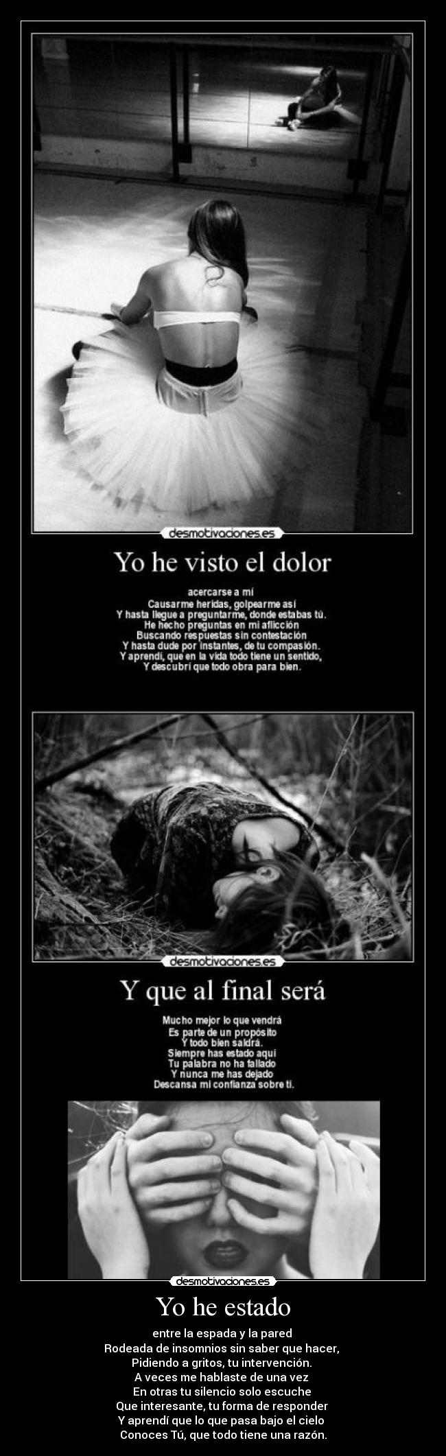 Yo he estado - entre la espada y la pared
Rodeada de insomnios sin saber que hacer,
Pidiendo a gritos, tu intervención.
A veces me hablaste de una vez
En otras tu silencio solo escuche
Que interesante, tu forma de responder
Y aprendí que lo que pasa bajo el cielo
Conoces Tú, que todo tiene una razón.