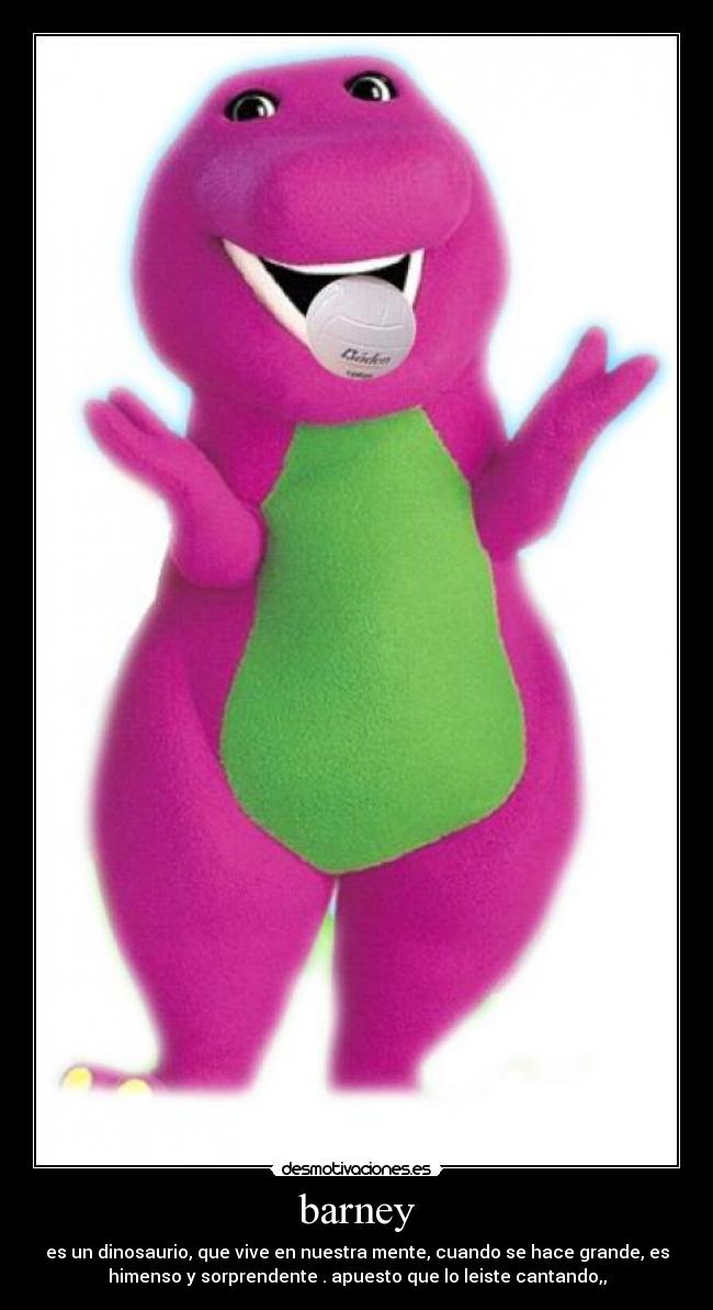 barney - es un dinosaurio, que vive en nuestra mente, cuando se hace grande, es
himenso y sorprendente . apuesto que lo leiste cantando,,