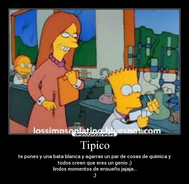 Tipico - te pones y una bata blanca y agarras un par de cosas de química y
todos creen que eres un genio ;)
lindos momentos de ensueño jajaja...
;)