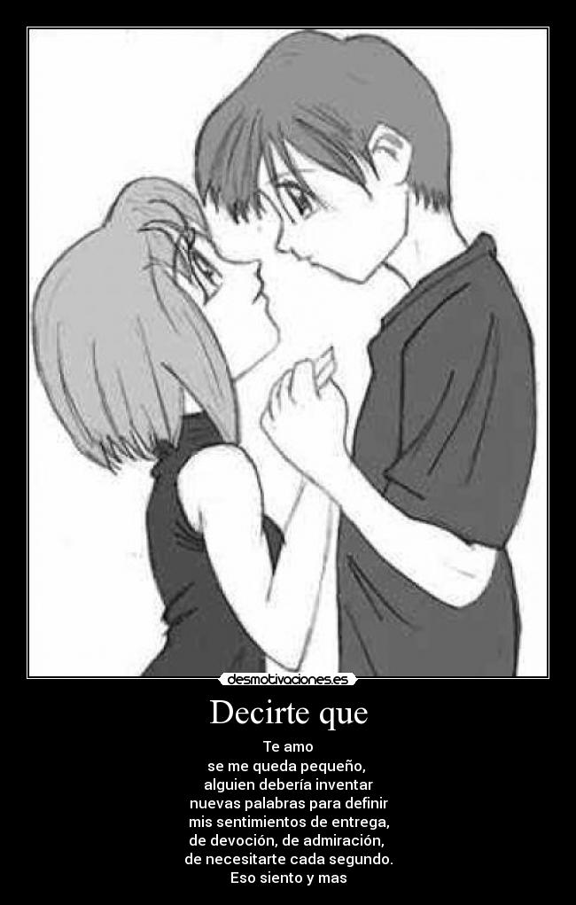 Decirte que - Te amo
se me queda pequeño,
alguien debería inventar
nuevas palabras para definir
mis sentimientos de entrega,
de devoción, de admiración,
de necesitarte cada segundo.
Eso siento y mas