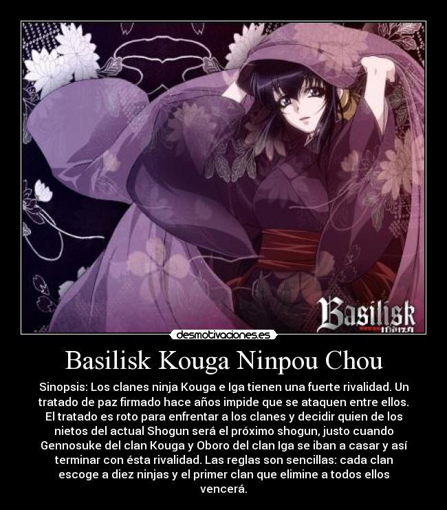 Basilisk Kouga Ninpou Chou - Sinopsis: Los clanes ninja Kouga e Iga tienen una fuerte rivalidad. Un
tratado de paz firmado hace años impide que se ataquen entre ellos.
El tratado es roto para enfrentar a los clanes y decidir quien de los
nietos del actual Shogun será el próximo shogun, justo cuando
Gennosuke del clan Kouga y Oboro del clan Iga se iban a casar y así
terminar con ésta rivalidad. Las reglas son sencillas: cada clan
escoge a diez ninjas y el primer clan que elimine a todos ellos
vencerá.