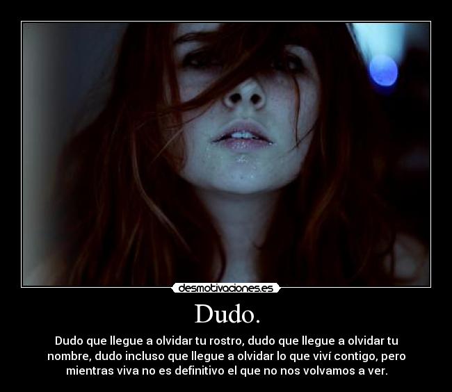 Dudo. - Dudo que llegue a olvidar tu rostro, dudo que llegue a olvidar tu
nombre, dudo incluso que llegue a olvidar lo que viví contigo, pero
mientras viva no es definitivo el que no nos volvamos a ver.