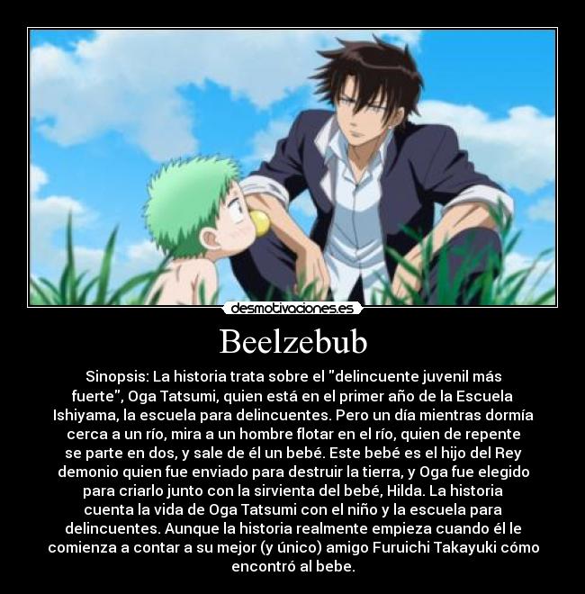 Beelzebub - Sinopsis: La historia trata sobre el delincuente juvenil más
fuerte, Oga Tatsumi, quien está en el primer año de la Escuela
Ishiyama, la escuela para delincuentes. Pero un día mientras dormía
cerca a un río, mira a un hombre flotar en el río, quien de repente
se parte en dos, y sale de él un bebé. Este bebé es el hijo del Rey
demonio quien fue enviado para destruir la tierra, y Oga fue elegido
para criarlo junto con la sirvienta del bebé, Hilda. La historia
cuenta la vida de Oga Tatsumi con el niño y la escuela para
delincuentes. Aunque la historia realmente empieza cuando él le
comienza a contar a su mejor (y único) amigo Furuichi Takayuki cómo
encontró al bebe.