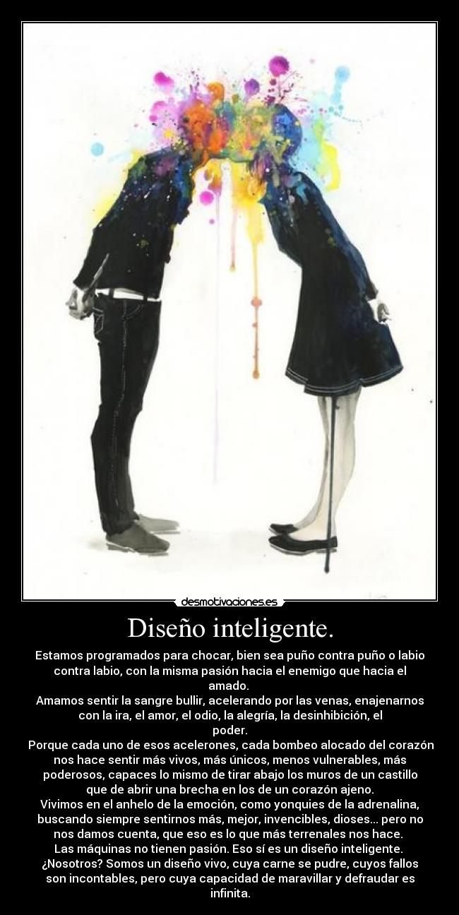 Diseño inteligente. - Estamos programados para chocar, bien sea puño contra puño o labio
contra labio, con la misma pasión hacia el enemigo que hacia el
amado. 
Amamos sentir la sangre bullir, acelerando por las venas, enajenarnos
con la ira, el amor, el odio, la alegría, la desinhibición, el
poder.
 Porque cada uno de esos acelerones, cada bombeo alocado del corazón
nos hace sentir más vivos, más únicos, menos vulnerables, más
poderosos, capaces lo mismo de tirar abajo los muros de un castillo
que de abrir una brecha en los de un corazón ajeno.
Vivimos en el anhelo de la emoción, como yonquies de la adrenalina,
buscando siempre sentirnos más, mejor, invencibles, dioses... pero no
nos damos cuenta, que eso es lo que más terrenales nos hace. 
Las máquinas no tienen pasión. Eso sí es un diseño inteligente. 
¿Nosotros? Somos un diseño vivo, cuya carne se pudre, cuyos fallos
son incontables, pero cuya capacidad de maravillar y defraudar es
infinita.