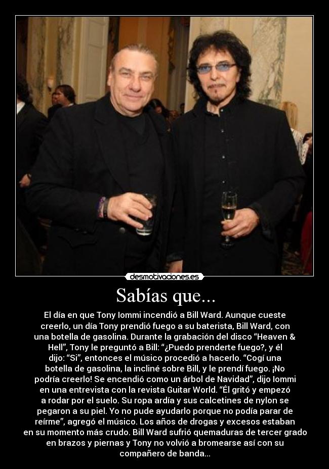 Sabías que... - El día en que Tony Iommi incendió a Bill Ward. Aunque cueste
creerlo, un día Tony prendió fuego a su baterista, Bill Ward, con
una botella de gasolina. Durante la grabación del disco “Heaven &
Hell”, Tony le preguntó a Bill: “¿Puedo prenderte fuego?, y él
dijo: “Si”, entonces el músico procedió a hacerlo. “Cogí una
botella de gasolina, la incliné sobre Bill, y le prendí fuego. ¡No
podría creerlo! Se encendió como un árbol de Navidad”, dijo Iommi
en una entrevista con la revista Guitar World. “Él gritó y empezó
a rodar por el suelo. Su ropa ardía y sus calcetines de nylon se
pegaron a su piel. Yo no pude ayudarlo porque no podía parar de
reírme”, agregó el músico. Los años de drogas y excesos estaban
en su momento más crudo. Bill Ward sufrió quemaduras de tercer grado
en brazos y piernas y Tony no volvió a bromearse así con su
compañero de banda...
