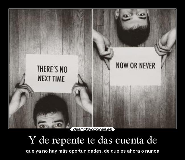 Y de repente te das cuenta de - que ya no hay más oportunidades, de que es ahora o nunca
