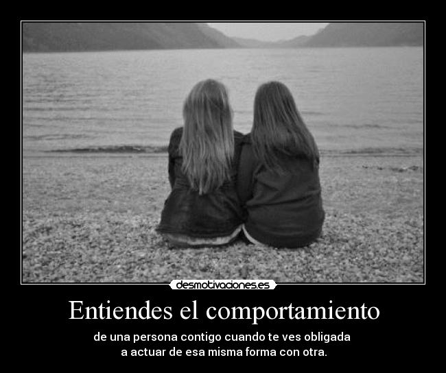 Entiendes el comportamiento - de una persona contigo cuando te ves obligada 
a actuar de esa misma forma con otra.