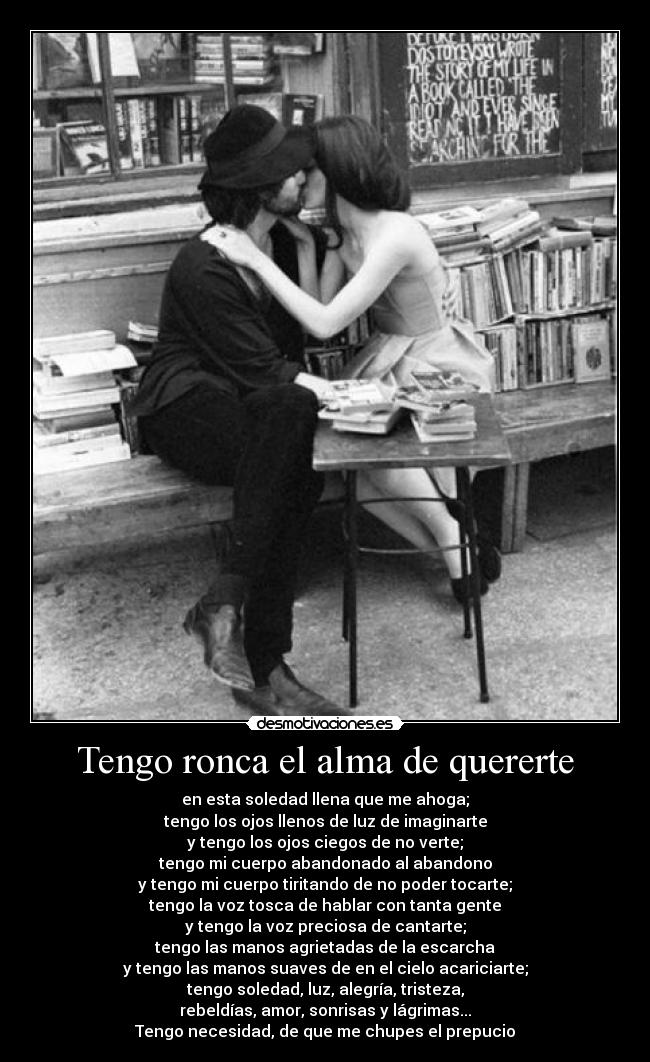 Tengo ronca el alma de quererte - en esta soledad llena que me ahoga;
tengo los ojos llenos de luz de imaginarte
y tengo los ojos ciegos de no verte;
tengo mi cuerpo abandonado al abandono
y tengo mi cuerpo tiritando de no poder tocarte;
tengo la voz tosca de hablar con tanta gente
y tengo la voz preciosa de cantarte;
tengo las manos agrietadas de la escarcha
y tengo las manos suaves de en el cielo acariciarte;
tengo soledad, luz, alegría, tristeza,
rebeldías, amor, sonrisas y lágrimas...
Tengo necesidad, de que me chupes el prepucio