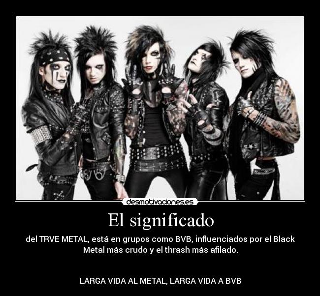 El significado - del TRVE METAL, está en grupos como BVB, influenciados por el Black
Metal más crudo y el thrash más afilado.
LARGA VIDA AL METAL, LARGA VIDA A BVB